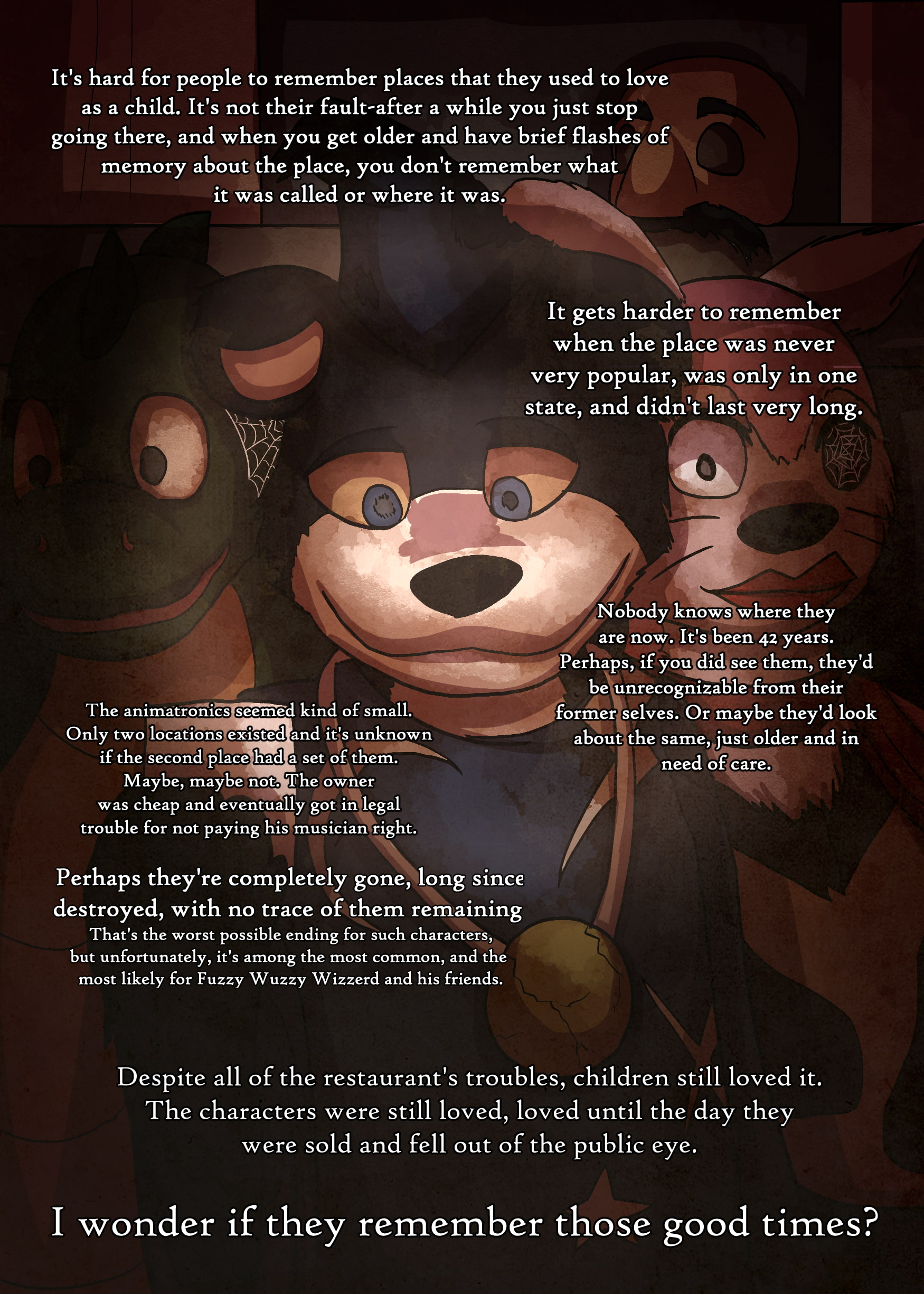 drawing of Fuzzy Wuzzy Wizzerd and the unnamed dragon and pink creature animatronics in a storage room. the mask of the human character is on a shelf behind them. fuzzy wuzzy is looking down nostalgically at a photo. text reads: 'it's hard for people to remember the places they used to love as a child. it's not their fault- after a while you just stop going there, and when you get older and have brief flashes of memory about the place, you don't remember what it was called or where it was.' 'it gets harder to remember when the place was never very popular, was only in one state, and didn't last very long.' 'nobody knows where they are now. it's been 42 years. perhaps, if you did see them, they'd be unrecognizable from their former selves. or maybe they'd look about the same, just older and in need of care.' 'the animatronics seemed kind of small. only two locations ever existed and it's unknown if the second place even had a set of them (animatronics). maybe, maybe not. the owner was cheap and eventually got into legal trouble for not paying his musician right.' 'perhaps they're completely gone, long since destroyed, with no trace of them remaining. that's the worst possible ending for such characters, but unfortunately, it's among the most common, and the most likely for fuzzy wuzzy wizzerd and his friends.' 'despite all of the restaurants troubles, children still loved it. the characters were still loved, loved until the day they were sold and fell out of the public eye.' 'i wonder if they remember those good times?'